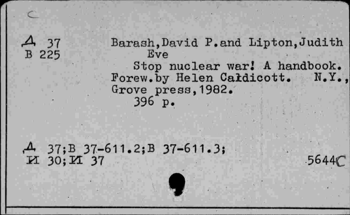 ﻿A 37
B 225
Barash,David P.and Lipton,Judith Eve
Stop nuclear war! A handbook. Forew.by Helen Caidicott. N.Y. Grove press,1982.
396 p.
A 37;B 37-611.2;B 37-611.3;
M 30;H 37
5644C